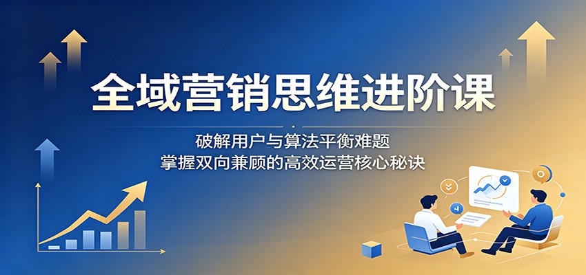 全域营销思维进阶课：破解用户与算法平衡难题，掌握双向兼顾的高效运营核心秘诀-云网创