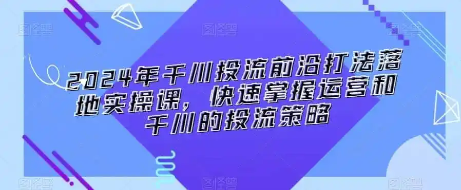 2024年千川投流前沿打法落地实操课，快速掌握运营和千川的投流策略-云网创