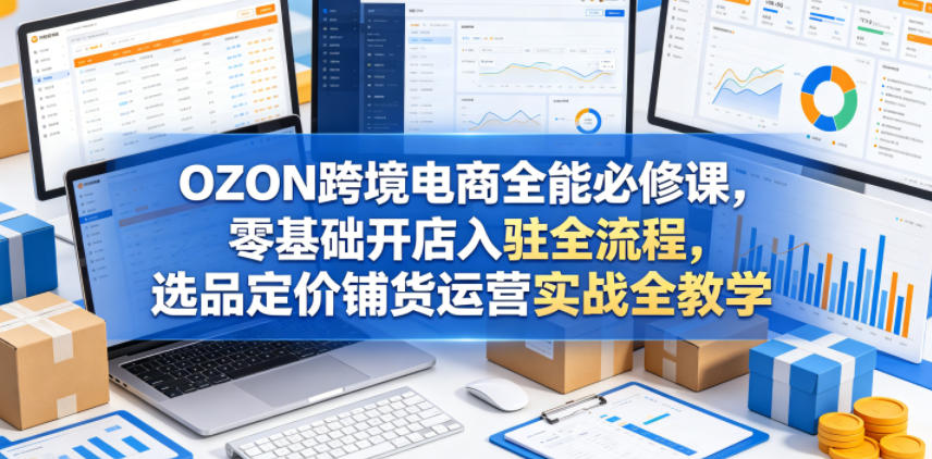 OZON跨境电商全能必修课，零基础开店入驻全流程，选品定价铺货运营实战全教学(更新0605)-云网创