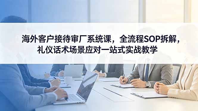 海外客户接待审厂系统课，全流程SOP拆解，礼仪话术场景应对一站式实战教学-云网创