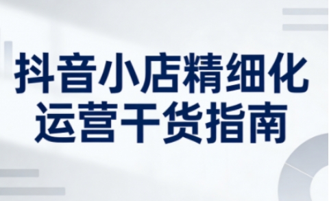 抖音小店精细化运营干货指南新版，助力商家系统提升店铺运营能力(更新26年5月)-云网创